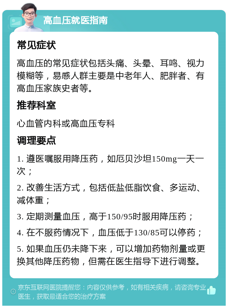 高血压就医指南 常见症状 高血压的常见症状包括头痛、头晕、耳鸣、视力模糊等，易感人群主要是中老年人、肥胖者、有高血压家族史者等。 推荐科室 心血管内科或高血压专科 调理要点 1. 遵医嘱服用降压药，如厄贝沙坦150mg一天一次； 2. 改善生活方式，包括低盐低脂饮食、多运动、减体重； 3. 定期测量血压，高于150/95时服用降压药； 4. 在不服药情况下，血压低于130/85可以停药； 5. 如果血压仍未降下来，可以增加药物剂量或更换其他降压药物，但需在医生指导下进行调整。