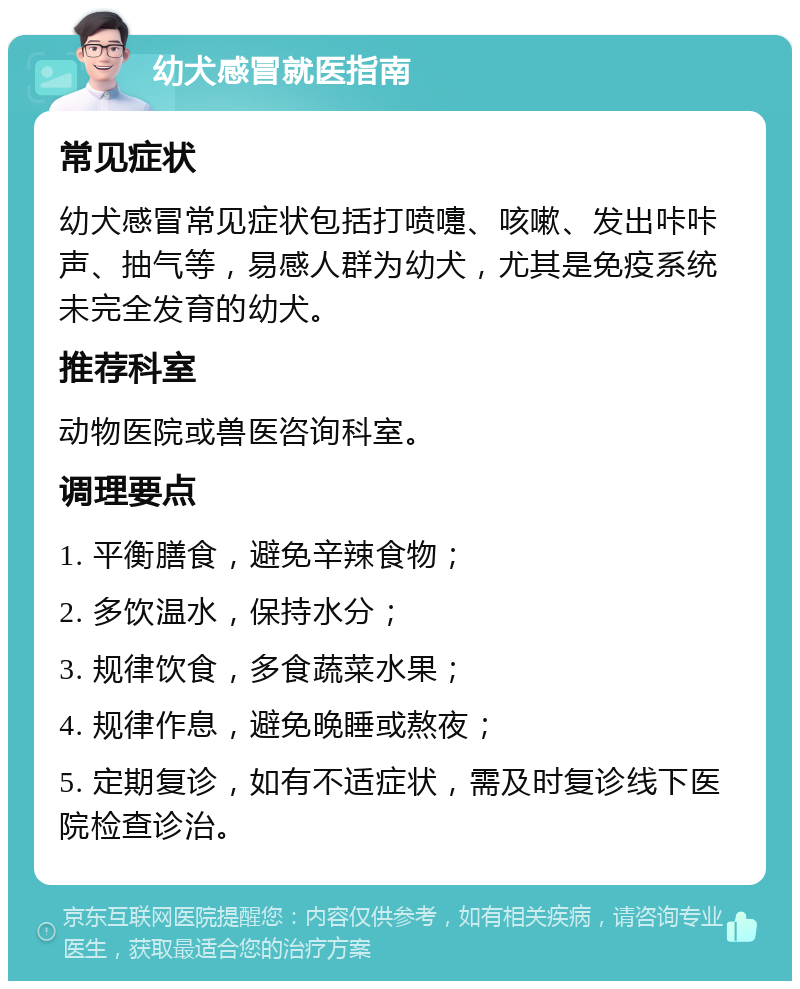 幼犬感冒就医指南 常见症状 幼犬感冒常见症状包括打喷嚏、咳嗽、发出咔咔声、抽气等，易感人群为幼犬，尤其是免疫系统未完全发育的幼犬。 推荐科室 动物医院或兽医咨询科室。 调理要点 1. 平衡膳食，避免辛辣食物； 2. 多饮温水，保持水分； 3. 规律饮食，多食蔬菜水果； 4. 规律作息，避免晚睡或熬夜； 5. 定期复诊，如有不适症状，需及时复诊线下医院检查诊治。