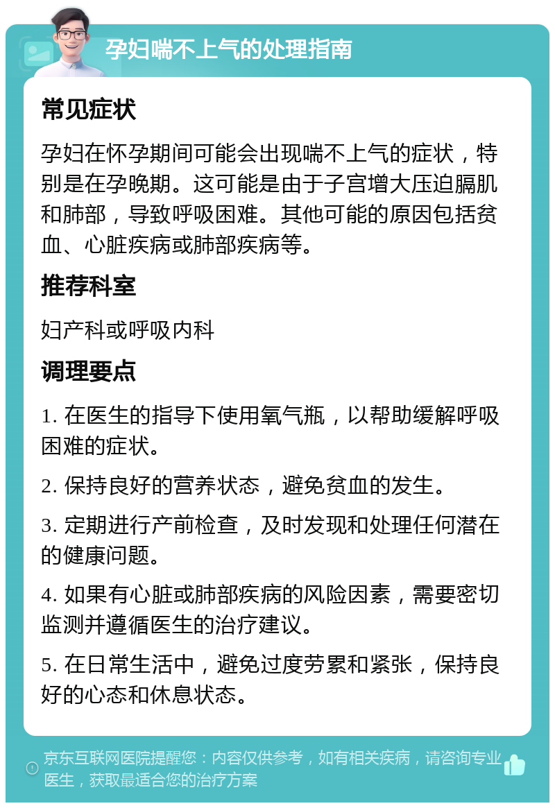 孕妇喘不上气的处理指南 常见症状 孕妇在怀孕期间可能会出现喘不上气的症状，特别是在孕晚期。这可能是由于子宫增大压迫膈肌和肺部，导致呼吸困难。其他可能的原因包括贫血、心脏疾病或肺部疾病等。 推荐科室 妇产科或呼吸内科 调理要点 1. 在医生的指导下使用氧气瓶，以帮助缓解呼吸困难的症状。 2. 保持良好的营养状态，避免贫血的发生。 3. 定期进行产前检查，及时发现和处理任何潜在的健康问题。 4. 如果有心脏或肺部疾病的风险因素，需要密切监测并遵循医生的治疗建议。 5. 在日常生活中，避免过度劳累和紧张，保持良好的心态和休息状态。