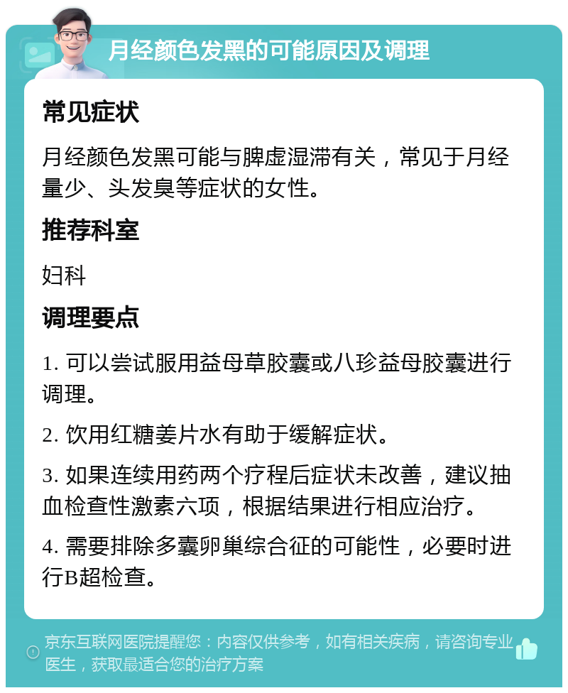 月经颜色发黑的可能原因及调理 常见症状 月经颜色发黑可能与脾虚湿滞有关，常见于月经量少、头发臭等症状的女性。 推荐科室 妇科 调理要点 1. 可以尝试服用益母草胶囊或八珍益母胶囊进行调理。 2. 饮用红糖姜片水有助于缓解症状。 3. 如果连续用药两个疗程后症状未改善，建议抽血检查性激素六项，根据结果进行相应治疗。 4. 需要排除多囊卵巢综合征的可能性，必要时进行B超检查。