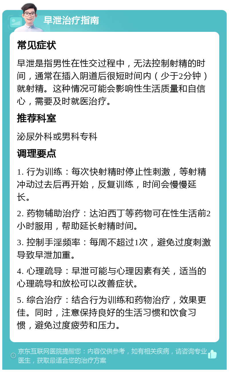 早泄治疗指南 常见症状 早泄是指男性在性交过程中，无法控制射精的时间，通常在插入阴道后很短时间内（少于2分钟）就射精。这种情况可能会影响性生活质量和自信心，需要及时就医治疗。 推荐科室 泌尿外科或男科专科 调理要点 1. 行为训练：每次快射精时停止性刺激，等射精冲动过去后再开始，反复训练，时间会慢慢延长。 2. 药物辅助治疗：达泊西丁等药物可在性生活前2小时服用，帮助延长射精时间。 3. 控制手淫频率：每周不超过1次，避免过度刺激导致早泄加重。 4. 心理疏导：早泄可能与心理因素有关，适当的心理疏导和放松可以改善症状。 5. 综合治疗：结合行为训练和药物治疗，效果更佳。同时，注意保持良好的生活习惯和饮食习惯，避免过度疲劳和压力。