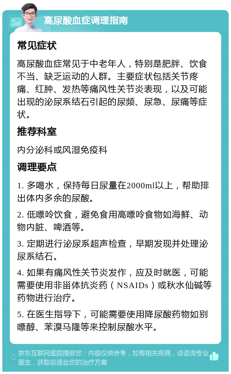 高尿酸血症调理指南 常见症状 高尿酸血症常见于中老年人，特别是肥胖、饮食不当、缺乏运动的人群。主要症状包括关节疼痛、红肿、发热等痛风性关节炎表现，以及可能出现的泌尿系结石引起的尿频、尿急、尿痛等症状。 推荐科室 内分泌科或风湿免疫科 调理要点 1. 多喝水，保持每日尿量在2000ml以上，帮助排出体内多余的尿酸。 2. 低嘌呤饮食，避免食用高嘌呤食物如海鲜、动物内脏、啤酒等。 3. 定期进行泌尿系超声检查，早期发现并处理泌尿系结石。 4. 如果有痛风性关节炎发作，应及时就医，可能需要使用非甾体抗炎药（NSAIDs）或秋水仙碱等药物进行治疗。 5. 在医生指导下，可能需要使用降尿酸药物如别嘌醇、苯溴马隆等来控制尿酸水平。