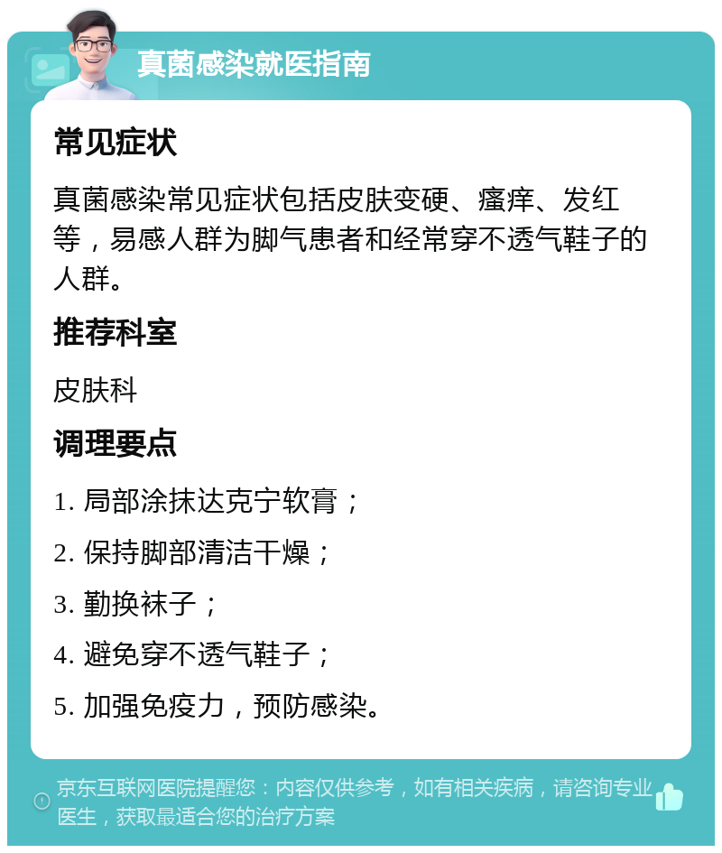 真菌感染就医指南 常见症状 真菌感染常见症状包括皮肤变硬、瘙痒、发红等，易感人群为脚气患者和经常穿不透气鞋子的人群。 推荐科室 皮肤科 调理要点 1. 局部涂抹达克宁软膏； 2. 保持脚部清洁干燥； 3. 勤换袜子； 4. 避免穿不透气鞋子； 5. 加强免疫力，预防感染。