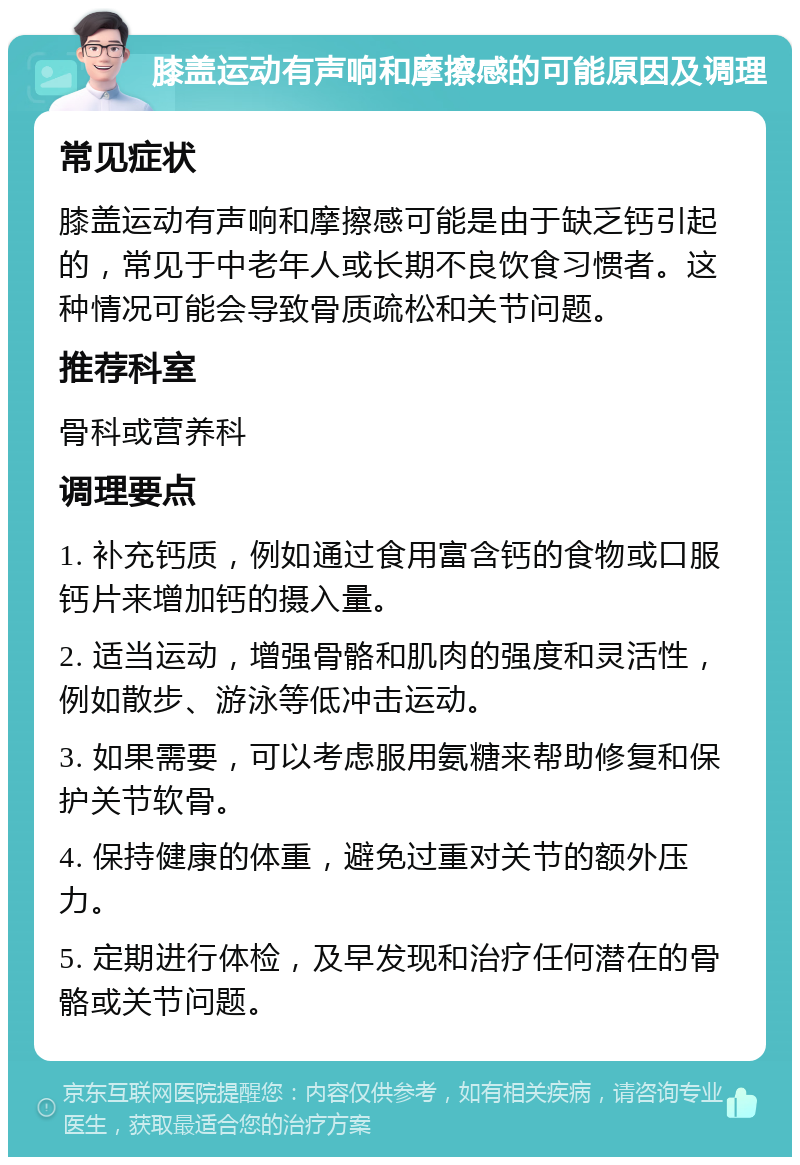 膝盖运动有声响和摩擦感的可能原因及调理 常见症状 膝盖运动有声响和摩擦感可能是由于缺乏钙引起的，常见于中老年人或长期不良饮食习惯者。这种情况可能会导致骨质疏松和关节问题。 推荐科室 骨科或营养科 调理要点 1. 补充钙质，例如通过食用富含钙的食物或口服钙片来增加钙的摄入量。 2. 适当运动，增强骨骼和肌肉的强度和灵活性，例如散步、游泳等低冲击运动。 3. 如果需要，可以考虑服用氨糖来帮助修复和保护关节软骨。 4. 保持健康的体重，避免过重对关节的额外压力。 5. 定期进行体检，及早发现和治疗任何潜在的骨骼或关节问题。