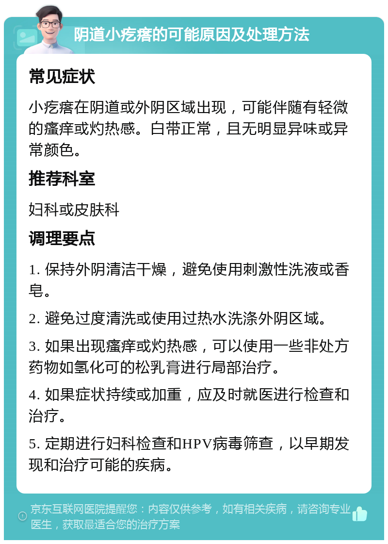 阴道小疙瘩的可能原因及处理方法 常见症状 小疙瘩在阴道或外阴区域出现，可能伴随有轻微的瘙痒或灼热感。白带正常，且无明显异味或异常颜色。 推荐科室 妇科或皮肤科 调理要点 1. 保持外阴清洁干燥，避免使用刺激性洗液或香皂。 2. 避免过度清洗或使用过热水洗涤外阴区域。 3. 如果出现瘙痒或灼热感，可以使用一些非处方药物如氢化可的松乳膏进行局部治疗。 4. 如果症状持续或加重，应及时就医进行检查和治疗。 5. 定期进行妇科检查和HPV病毒筛查，以早期发现和治疗可能的疾病。