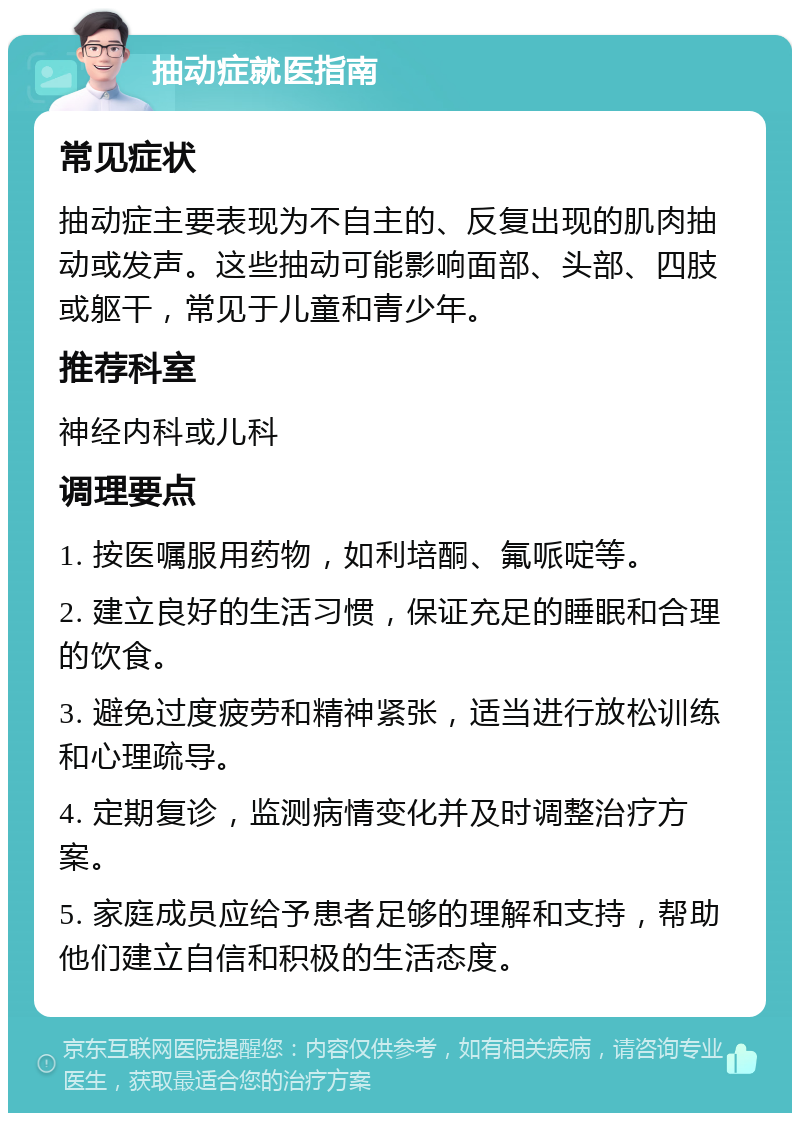 抽动症就医指南 常见症状 抽动症主要表现为不自主的、反复出现的肌肉抽动或发声。这些抽动可能影响面部、头部、四肢或躯干，常见于儿童和青少年。 推荐科室 神经内科或儿科 调理要点 1. 按医嘱服用药物，如利培酮、氟哌啶等。 2. 建立良好的生活习惯，保证充足的睡眠和合理的饮食。 3. 避免过度疲劳和精神紧张，适当进行放松训练和心理疏导。 4. 定期复诊，监测病情变化并及时调整治疗方案。 5. 家庭成员应给予患者足够的理解和支持，帮助他们建立自信和积极的生活态度。