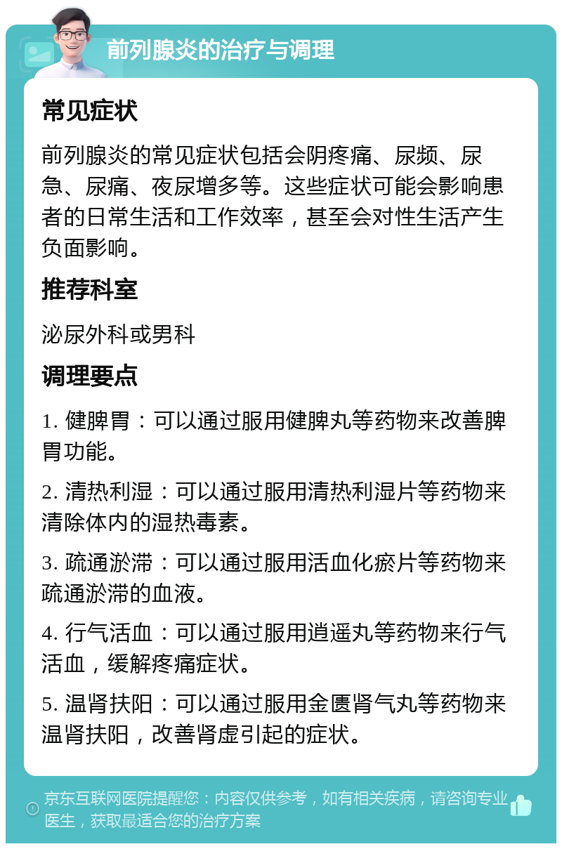 前列腺炎的治疗与调理 常见症状 前列腺炎的常见症状包括会阴疼痛、尿频、尿急、尿痛、夜尿增多等。这些症状可能会影响患者的日常生活和工作效率，甚至会对性生活产生负面影响。 推荐科室 泌尿外科或男科 调理要点 1. 健脾胃：可以通过服用健脾丸等药物来改善脾胃功能。 2. 清热利湿：可以通过服用清热利湿片等药物来清除体内的湿热毒素。 3. 疏通淤滞：可以通过服用活血化瘀片等药物来疏通淤滞的血液。 4. 行气活血：可以通过服用逍遥丸等药物来行气活血，缓解疼痛症状。 5. 温肾扶阳：可以通过服用金匮肾气丸等药物来温肾扶阳，改善肾虚引起的症状。