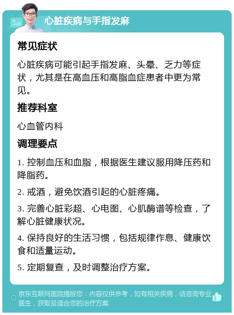 心脏疾病与手指发麻 常见症状 心脏疾病可能引起手指发麻、头晕、乏力等症状，尤其是在高血压和高脂血症患者中更为常见。 推荐科室 心血管内科 调理要点 1. 控制血压和血脂，根据医生建议服用降压药和降脂药。 2. 戒酒，避免饮酒引起的心脏疼痛。 3. 完善心脏彩超、心电图、心肌酶谱等检查，了解心脏健康状况。 4. 保持良好的生活习惯，包括规律作息、健康饮食和适量运动。 5. 定期复查，及时调整治疗方案。