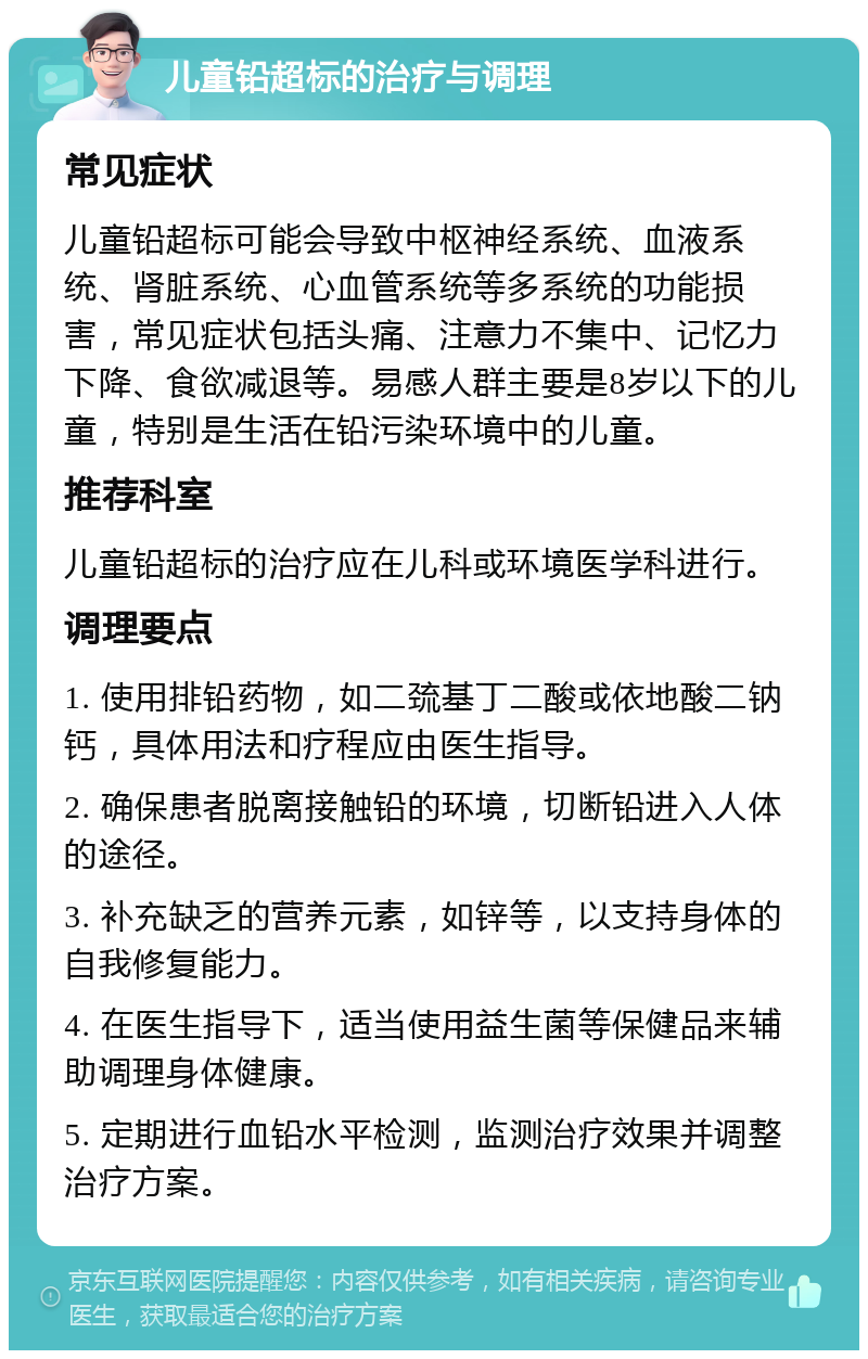 儿童铅超标的治疗与调理 常见症状 儿童铅超标可能会导致中枢神经系统、血液系统、肾脏系统、心血管系统等多系统的功能损害，常见症状包括头痛、注意力不集中、记忆力下降、食欲减退等。易感人群主要是8岁以下的儿童，特别是生活在铅污染环境中的儿童。 推荐科室 儿童铅超标的治疗应在儿科或环境医学科进行。 调理要点 1. 使用排铅药物，如二巯基丁二酸或依地酸二钠钙，具体用法和疗程应由医生指导。 2. 确保患者脱离接触铅的环境，切断铅进入人体的途径。 3. 补充缺乏的营养元素，如锌等，以支持身体的自我修复能力。 4. 在医生指导下，适当使用益生菌等保健品来辅助调理身体健康。 5. 定期进行血铅水平检测，监测治疗效果并调整治疗方案。