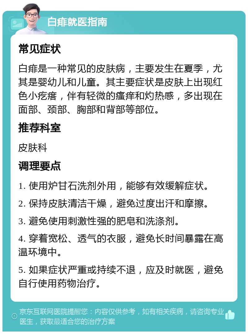 白痱就医指南 常见症状 白痱是一种常见的皮肤病，主要发生在夏季，尤其是婴幼儿和儿童。其主要症状是皮肤上出现红色小疙瘩，伴有轻微的瘙痒和灼热感，多出现在面部、颈部、胸部和背部等部位。 推荐科室 皮肤科 调理要点 1. 使用炉甘石洗剂外用，能够有效缓解症状。 2. 保持皮肤清洁干燥，避免过度出汗和摩擦。 3. 避免使用刺激性强的肥皂和洗涤剂。 4. 穿着宽松、透气的衣服，避免长时间暴露在高温环境中。 5. 如果症状严重或持续不退，应及时就医，避免自行使用药物治疗。