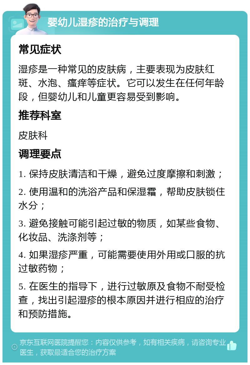 婴幼儿湿疹的治疗与调理 常见症状 湿疹是一种常见的皮肤病，主要表现为皮肤红斑、水泡、瘙痒等症状。它可以发生在任何年龄段，但婴幼儿和儿童更容易受到影响。 推荐科室 皮肤科 调理要点 1. 保持皮肤清洁和干燥，避免过度摩擦和刺激； 2. 使用温和的洗浴产品和保湿霜，帮助皮肤锁住水分； 3. 避免接触可能引起过敏的物质，如某些食物、化妆品、洗涤剂等； 4. 如果湿疹严重，可能需要使用外用或口服的抗过敏药物； 5. 在医生的指导下，进行过敏原及食物不耐受检查，找出引起湿疹的根本原因并进行相应的治疗和预防措施。