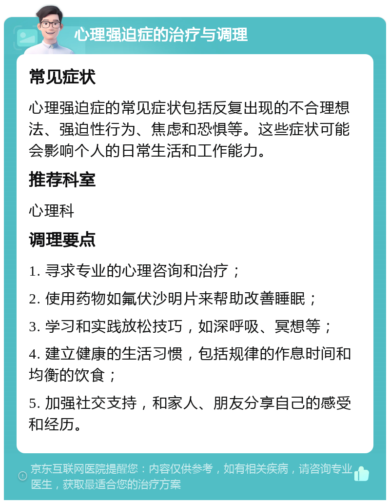 心理强迫症的治疗与调理 常见症状 心理强迫症的常见症状包括反复出现的不合理想法、强迫性行为、焦虑和恐惧等。这些症状可能会影响个人的日常生活和工作能力。 推荐科室 心理科 调理要点 1. 寻求专业的心理咨询和治疗； 2. 使用药物如氟伏沙明片来帮助改善睡眠； 3. 学习和实践放松技巧，如深呼吸、冥想等； 4. 建立健康的生活习惯，包括规律的作息时间和均衡的饮食； 5. 加强社交支持，和家人、朋友分享自己的感受和经历。