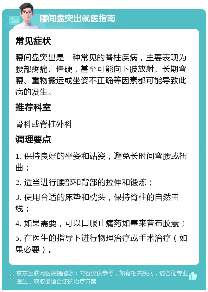 腰间盘突出就医指南 常见症状 腰间盘突出是一种常见的脊柱疾病，主要表现为腰部疼痛、僵硬，甚至可能向下肢放射。长期弯腰、重物搬运或坐姿不正确等因素都可能导致此病的发生。 推荐科室 骨科或脊柱外科 调理要点 1. 保持良好的坐姿和站姿，避免长时间弯腰或扭曲； 2. 适当进行腰部和背部的拉伸和锻炼； 3. 使用合适的床垫和枕头，保持脊柱的自然曲线； 4. 如果需要，可以口服止痛药如塞来昔布胶囊； 5. 在医生的指导下进行物理治疗或手术治疗（如果必要）。