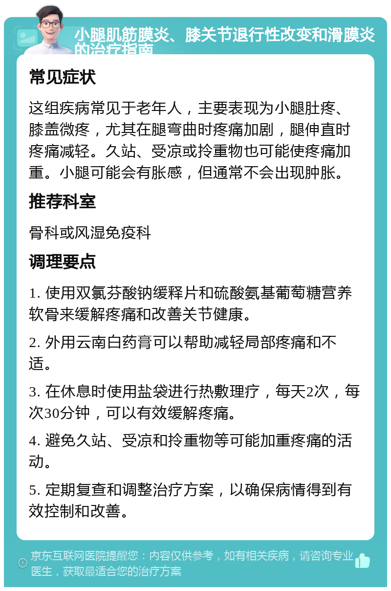 小腿肌筋膜炎、膝关节退行性改变和滑膜炎的治疗指南 常见症状 这组疾病常见于老年人，主要表现为小腿肚疼、膝盖微疼，尤其在腿弯曲时疼痛加剧，腿伸直时疼痛减轻。久站、受凉或拎重物也可能使疼痛加重。小腿可能会有胀感，但通常不会出现肿胀。 推荐科室 骨科或风湿免疫科 调理要点 1. 使用双氯芬酸钠缓释片和硫酸氨基葡萄糖营养软骨来缓解疼痛和改善关节健康。 2. 外用云南白药膏可以帮助减轻局部疼痛和不适。 3. 在休息时使用盐袋进行热敷理疗，每天2次，每次30分钟，可以有效缓解疼痛。 4. 避免久站、受凉和拎重物等可能加重疼痛的活动。 5. 定期复查和调整治疗方案，以确保病情得到有效控制和改善。