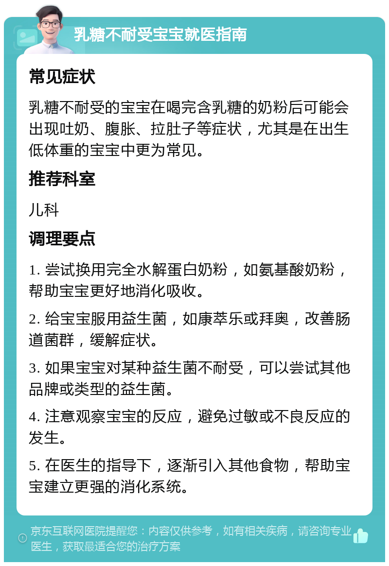 乳糖不耐受宝宝就医指南 常见症状 乳糖不耐受的宝宝在喝完含乳糖的奶粉后可能会出现吐奶、腹胀、拉肚子等症状，尤其是在出生低体重的宝宝中更为常见。 推荐科室 儿科 调理要点 1. 尝试换用完全水解蛋白奶粉，如氨基酸奶粉，帮助宝宝更好地消化吸收。 2. 给宝宝服用益生菌，如康萃乐或拜奥，改善肠道菌群，缓解症状。 3. 如果宝宝对某种益生菌不耐受，可以尝试其他品牌或类型的益生菌。 4. 注意观察宝宝的反应，避免过敏或不良反应的发生。 5. 在医生的指导下，逐渐引入其他食物，帮助宝宝建立更强的消化系统。