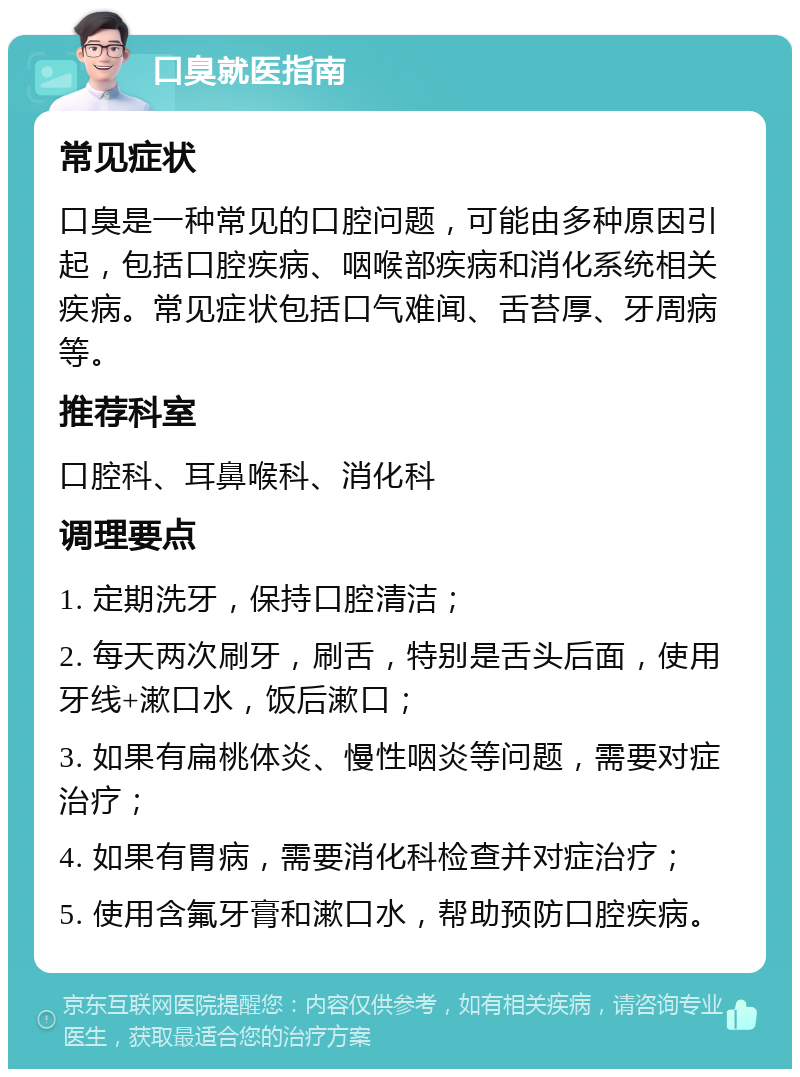 口臭就医指南 常见症状 口臭是一种常见的口腔问题，可能由多种原因引起，包括口腔疾病、咽喉部疾病和消化系统相关疾病。常见症状包括口气难闻、舌苔厚、牙周病等。 推荐科室 口腔科、耳鼻喉科、消化科 调理要点 1. 定期洗牙，保持口腔清洁； 2. 每天两次刷牙，刷舌，特别是舌头后面，使用牙线+漱口水，饭后漱口； 3. 如果有扁桃体炎、慢性咽炎等问题，需要对症治疗； 4. 如果有胃病，需要消化科检查并对症治疗； 5. 使用含氟牙膏和漱口水，帮助预防口腔疾病。