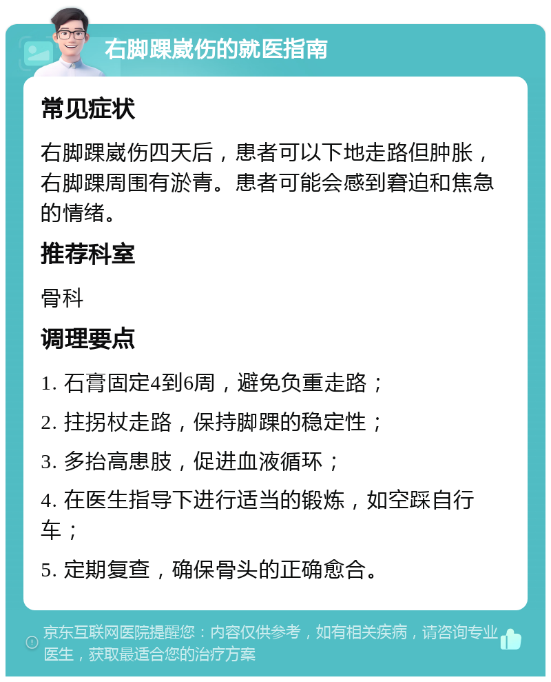 右脚踝崴伤的就医指南 常见症状 右脚踝崴伤四天后，患者可以下地走路但肿胀，右脚踝周围有淤青。患者可能会感到窘迫和焦急的情绪。 推荐科室 骨科 调理要点 1. 石膏固定4到6周，避免负重走路； 2. 拄拐杖走路，保持脚踝的稳定性； 3. 多抬高患肢，促进血液循环； 4. 在医生指导下进行适当的锻炼，如空踩自行车； 5. 定期复查，确保骨头的正确愈合。