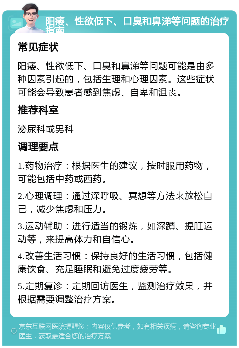 阳痿、性欲低下、口臭和鼻涕等问题的治疗指南 常见症状 阳痿、性欲低下、口臭和鼻涕等问题可能是由多种因素引起的，包括生理和心理因素。这些症状可能会导致患者感到焦虑、自卑和沮丧。 推荐科室 泌尿科或男科 调理要点 1.药物治疗：根据医生的建议，按时服用药物，可能包括中药或西药。 2.心理调理：通过深呼吸、冥想等方法来放松自己，减少焦虑和压力。 3.运动辅助：进行适当的锻炼，如深蹲、提肛运动等，来提高体力和自信心。 4.改善生活习惯：保持良好的生活习惯，包括健康饮食、充足睡眠和避免过度疲劳等。 5.定期复诊：定期回访医生，监测治疗效果，并根据需要调整治疗方案。