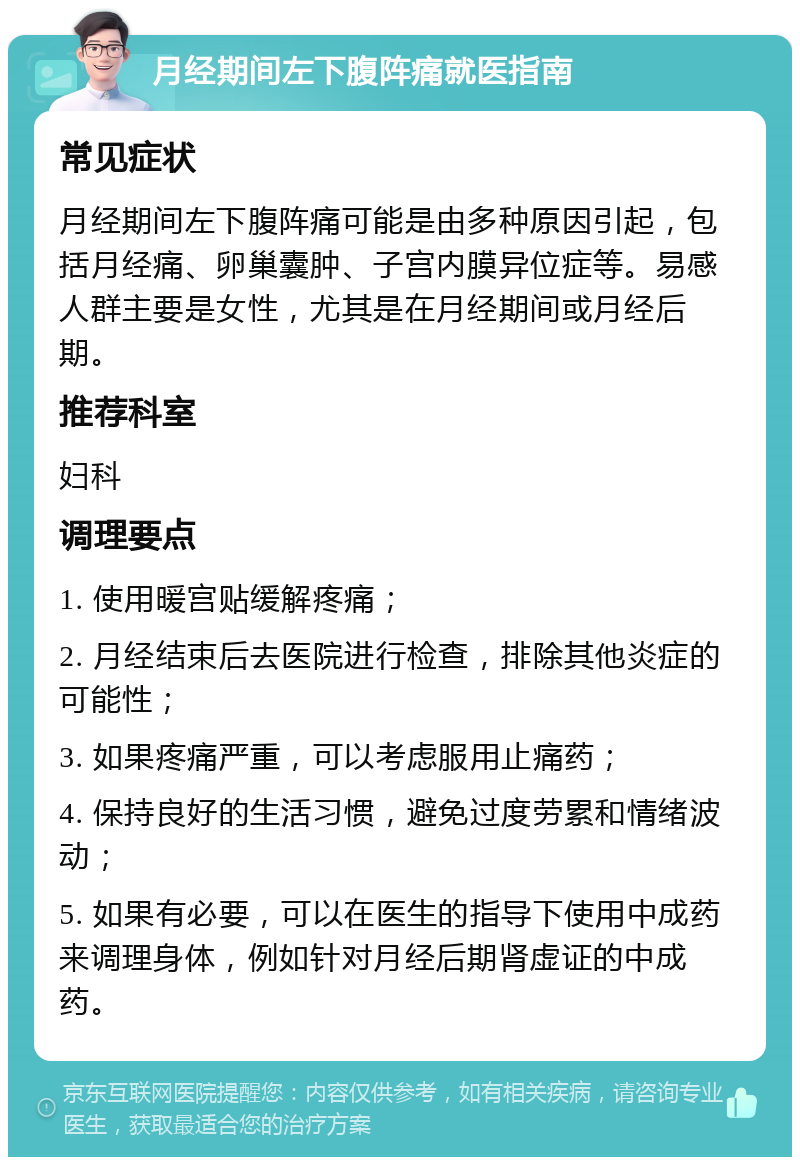 月经期间左下腹阵痛就医指南 常见症状 月经期间左下腹阵痛可能是由多种原因引起，包括月经痛、卵巢囊肿、子宫内膜异位症等。易感人群主要是女性，尤其是在月经期间或月经后期。 推荐科室 妇科 调理要点 1. 使用暖宫贴缓解疼痛； 2. 月经结束后去医院进行检查，排除其他炎症的可能性； 3. 如果疼痛严重，可以考虑服用止痛药； 4. 保持良好的生活习惯，避免过度劳累和情绪波动； 5. 如果有必要，可以在医生的指导下使用中成药来调理身体，例如针对月经后期肾虚证的中成药。