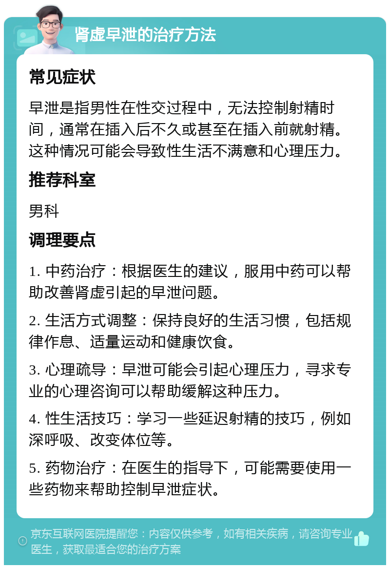 肾虚早泄的治疗方法 常见症状 早泄是指男性在性交过程中，无法控制射精时间，通常在插入后不久或甚至在插入前就射精。这种情况可能会导致性生活不满意和心理压力。 推荐科室 男科 调理要点 1. 中药治疗：根据医生的建议，服用中药可以帮助改善肾虚引起的早泄问题。 2. 生活方式调整：保持良好的生活习惯，包括规律作息、适量运动和健康饮食。 3. 心理疏导：早泄可能会引起心理压力，寻求专业的心理咨询可以帮助缓解这种压力。 4. 性生活技巧：学习一些延迟射精的技巧，例如深呼吸、改变体位等。 5. 药物治疗：在医生的指导下，可能需要使用一些药物来帮助控制早泄症状。