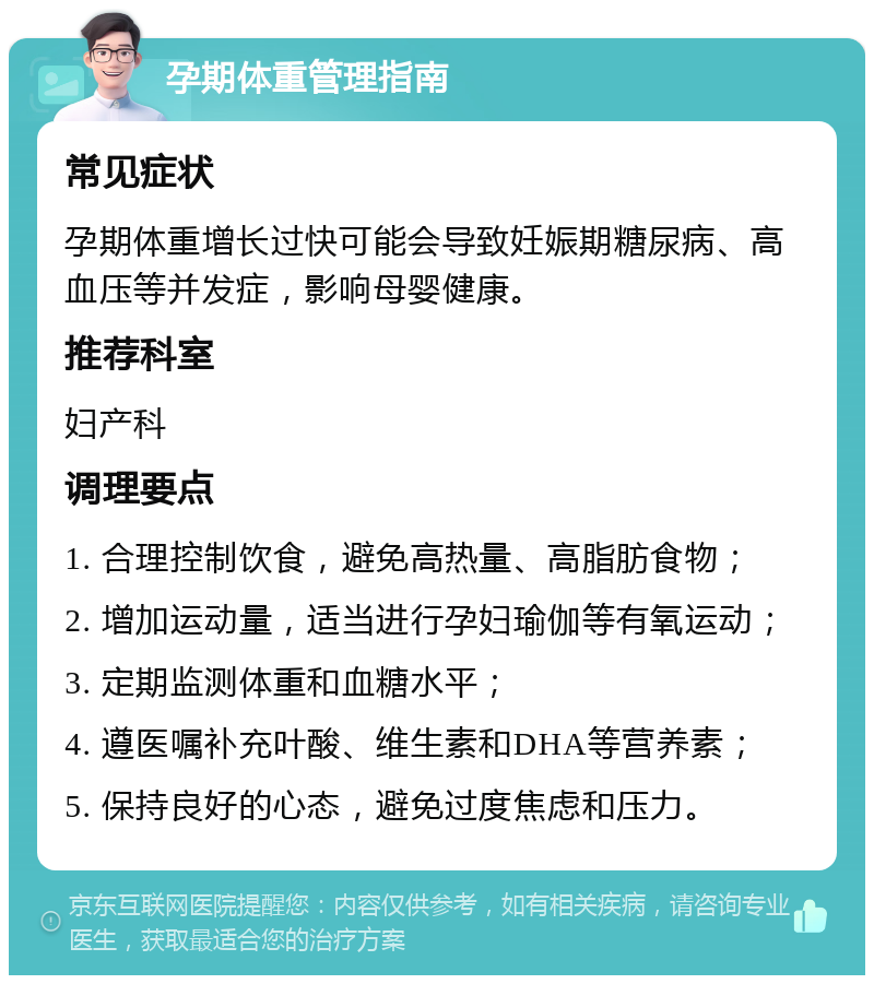 孕期体重管理指南 常见症状 孕期体重增长过快可能会导致妊娠期糖尿病、高血压等并发症，影响母婴健康。 推荐科室 妇产科 调理要点 1. 合理控制饮食，避免高热量、高脂肪食物； 2. 增加运动量，适当进行孕妇瑜伽等有氧运动； 3. 定期监测体重和血糖水平； 4. 遵医嘱补充叶酸、维生素和DHA等营养素； 5. 保持良好的心态，避免过度焦虑和压力。