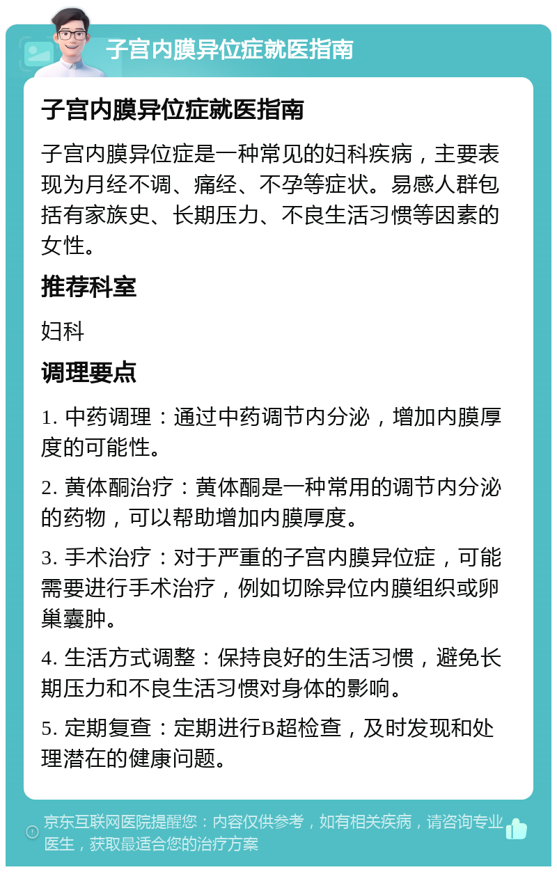 子宫内膜异位症就医指南 子宫内膜异位症就医指南 子宫内膜异位症是一种常见的妇科疾病，主要表现为月经不调、痛经、不孕等症状。易感人群包括有家族史、长期压力、不良生活习惯等因素的女性。 推荐科室 妇科 调理要点 1. 中药调理：通过中药调节内分泌，增加内膜厚度的可能性。 2. 黄体酮治疗：黄体酮是一种常用的调节内分泌的药物，可以帮助增加内膜厚度。 3. 手术治疗：对于严重的子宫内膜异位症，可能需要进行手术治疗，例如切除异位内膜组织或卵巢囊肿。 4. 生活方式调整：保持良好的生活习惯，避免长期压力和不良生活习惯对身体的影响。 5. 定期复查：定期进行B超检查，及时发现和处理潜在的健康问题。