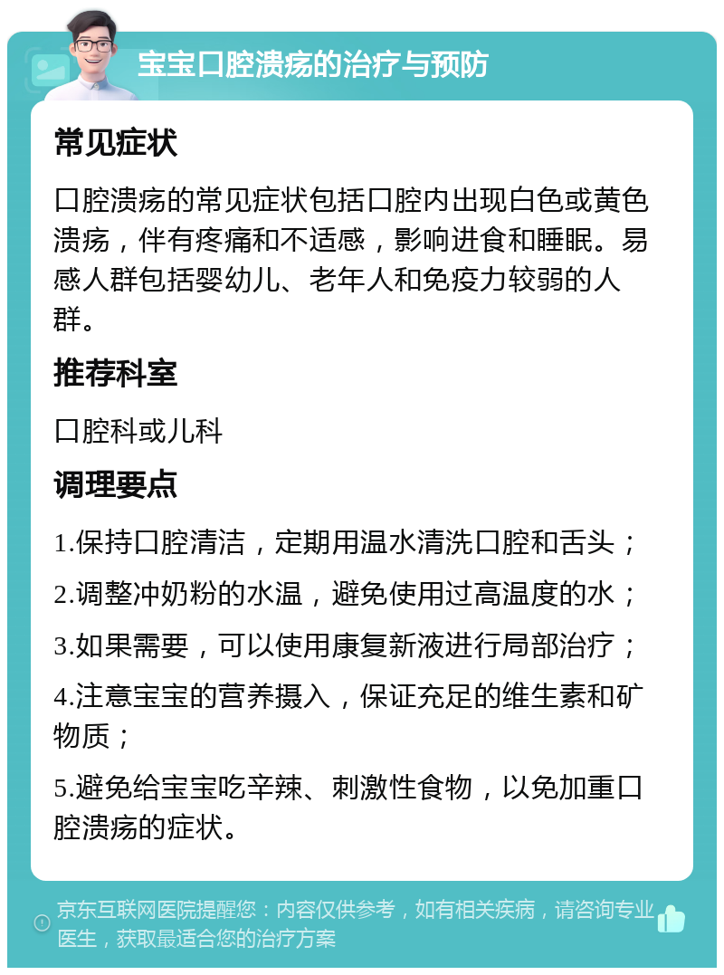 宝宝口腔溃疡的治疗与预防 常见症状 口腔溃疡的常见症状包括口腔内出现白色或黄色溃疡，伴有疼痛和不适感，影响进食和睡眠。易感人群包括婴幼儿、老年人和免疫力较弱的人群。 推荐科室 口腔科或儿科 调理要点 1.保持口腔清洁，定期用温水清洗口腔和舌头； 2.调整冲奶粉的水温，避免使用过高温度的水； 3.如果需要，可以使用康复新液进行局部治疗； 4.注意宝宝的营养摄入，保证充足的维生素和矿物质； 5.避免给宝宝吃辛辣、刺激性食物，以免加重口腔溃疡的症状。