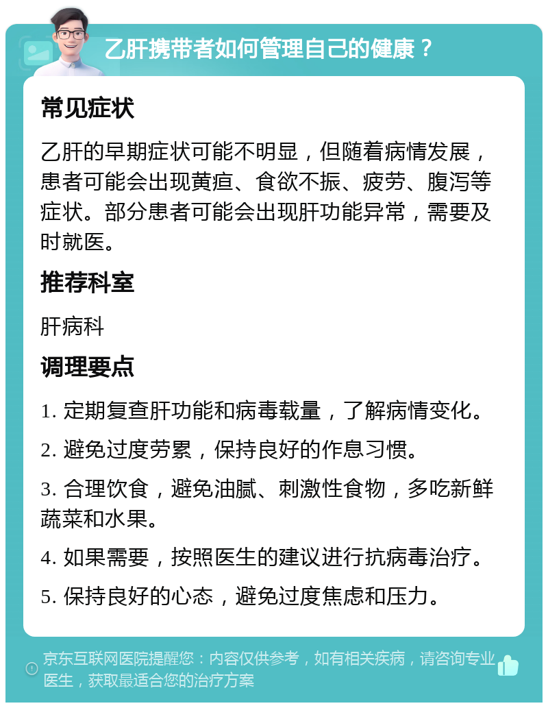 乙肝携带者如何管理自己的健康？ 常见症状 乙肝的早期症状可能不明显，但随着病情发展，患者可能会出现黄疸、食欲不振、疲劳、腹泻等症状。部分患者可能会出现肝功能异常，需要及时就医。 推荐科室 肝病科 调理要点 1. 定期复查肝功能和病毒载量，了解病情变化。 2. 避免过度劳累，保持良好的作息习惯。 3. 合理饮食，避免油腻、刺激性食物，多吃新鲜蔬菜和水果。 4. 如果需要，按照医生的建议进行抗病毒治疗。 5. 保持良好的心态，避免过度焦虑和压力。