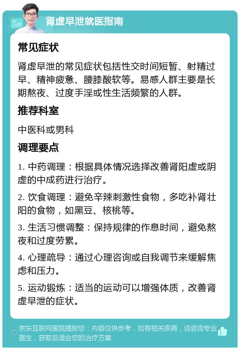 肾虚早泄就医指南 常见症状 肾虚早泄的常见症状包括性交时间短暂、射精过早、精神疲惫、腰膝酸软等。易感人群主要是长期熬夜、过度手淫或性生活频繁的人群。 推荐科室 中医科或男科 调理要点 1. 中药调理：根据具体情况选择改善肾阳虚或阴虚的中成药进行治疗。 2. 饮食调理：避免辛辣刺激性食物，多吃补肾壮阳的食物，如黑豆、核桃等。 3. 生活习惯调整：保持规律的作息时间，避免熬夜和过度劳累。 4. 心理疏导：通过心理咨询或自我调节来缓解焦虑和压力。 5. 运动锻炼：适当的运动可以增强体质，改善肾虚早泄的症状。