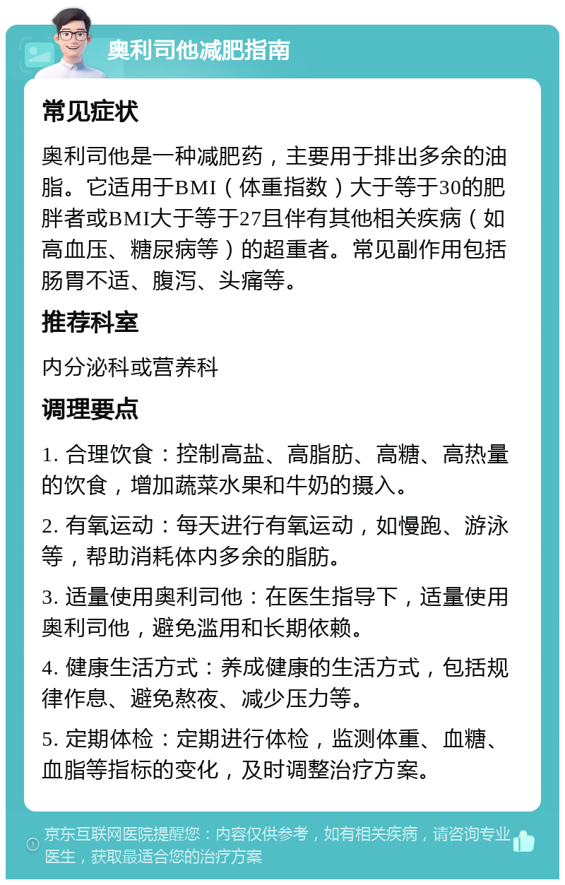 奥利司他减肥指南 常见症状 奥利司他是一种减肥药，主要用于排出多余的油脂。它适用于BMI（体重指数）大于等于30的肥胖者或BMI大于等于27且伴有其他相关疾病（如高血压、糖尿病等）的超重者。常见副作用包括肠胃不适、腹泻、头痛等。 推荐科室 内分泌科或营养科 调理要点 1. 合理饮食：控制高盐、高脂肪、高糖、高热量的饮食，增加蔬菜水果和牛奶的摄入。 2. 有氧运动：每天进行有氧运动，如慢跑、游泳等，帮助消耗体内多余的脂肪。 3. 适量使用奥利司他：在医生指导下，适量使用奥利司他，避免滥用和长期依赖。 4. 健康生活方式：养成健康的生活方式，包括规律作息、避免熬夜、减少压力等。 5. 定期体检：定期进行体检，监测体重、血糖、血脂等指标的变化，及时调整治疗方案。