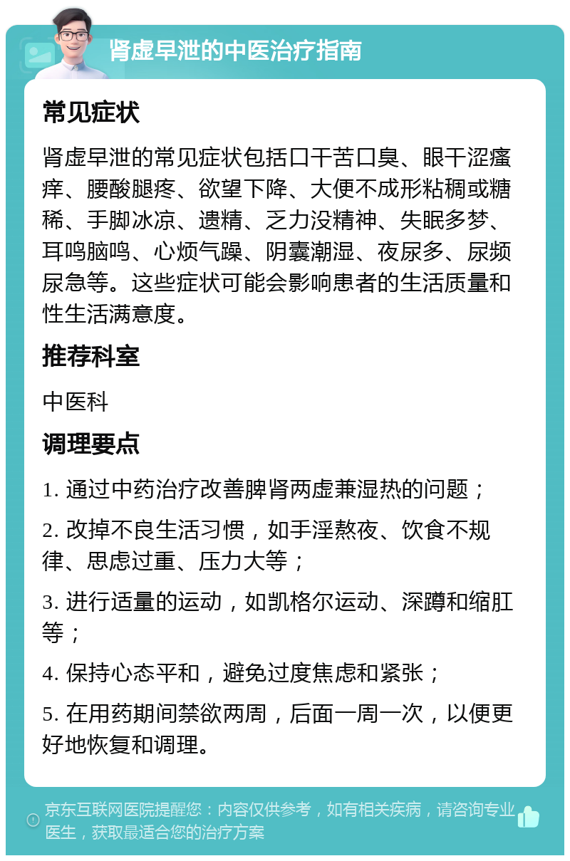 肾虚早泄的中医治疗指南 常见症状 肾虚早泄的常见症状包括口干苦口臭、眼干涩瘙痒、腰酸腿疼、欲望下降、大便不成形粘稠或糖稀、手脚冰凉、遗精、乏力没精神、失眠多梦、耳鸣脑鸣、心烦气躁、阴囊潮湿、夜尿多、尿频尿急等。这些症状可能会影响患者的生活质量和性生活满意度。 推荐科室 中医科 调理要点 1. 通过中药治疗改善脾肾两虚兼湿热的问题； 2. 改掉不良生活习惯，如手淫熬夜、饮食不规律、思虑过重、压力大等； 3. 进行适量的运动，如凯格尔运动、深蹲和缩肛等； 4. 保持心态平和，避免过度焦虑和紧张； 5. 在用药期间禁欲两周，后面一周一次，以便更好地恢复和调理。