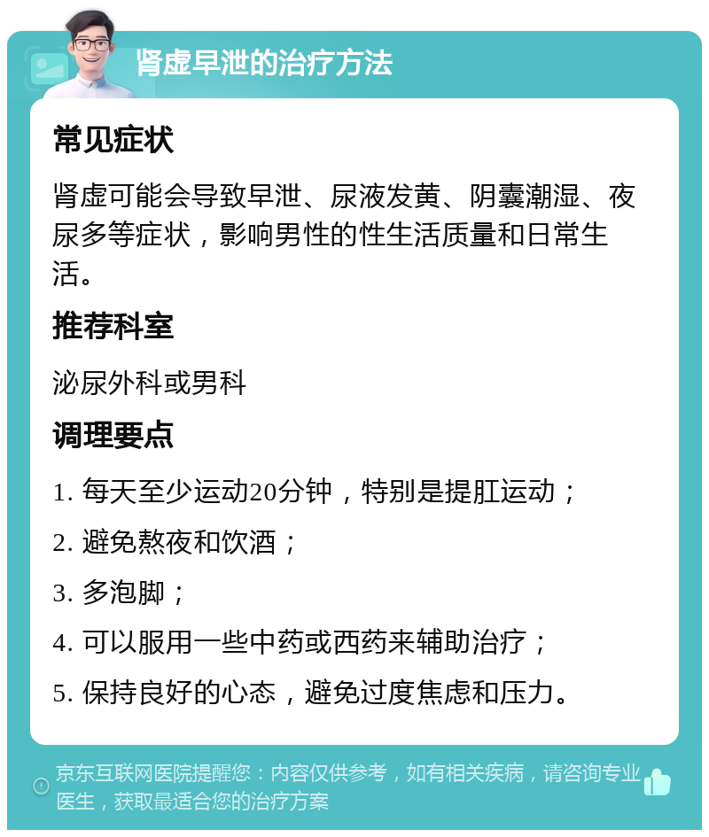 肾虚早泄的治疗方法 常见症状 肾虚可能会导致早泄、尿液发黄、阴囊潮湿、夜尿多等症状，影响男性的性生活质量和日常生活。 推荐科室 泌尿外科或男科 调理要点 1. 每天至少运动20分钟，特别是提肛运动； 2. 避免熬夜和饮酒； 3. 多泡脚； 4. 可以服用一些中药或西药来辅助治疗； 5. 保持良好的心态，避免过度焦虑和压力。