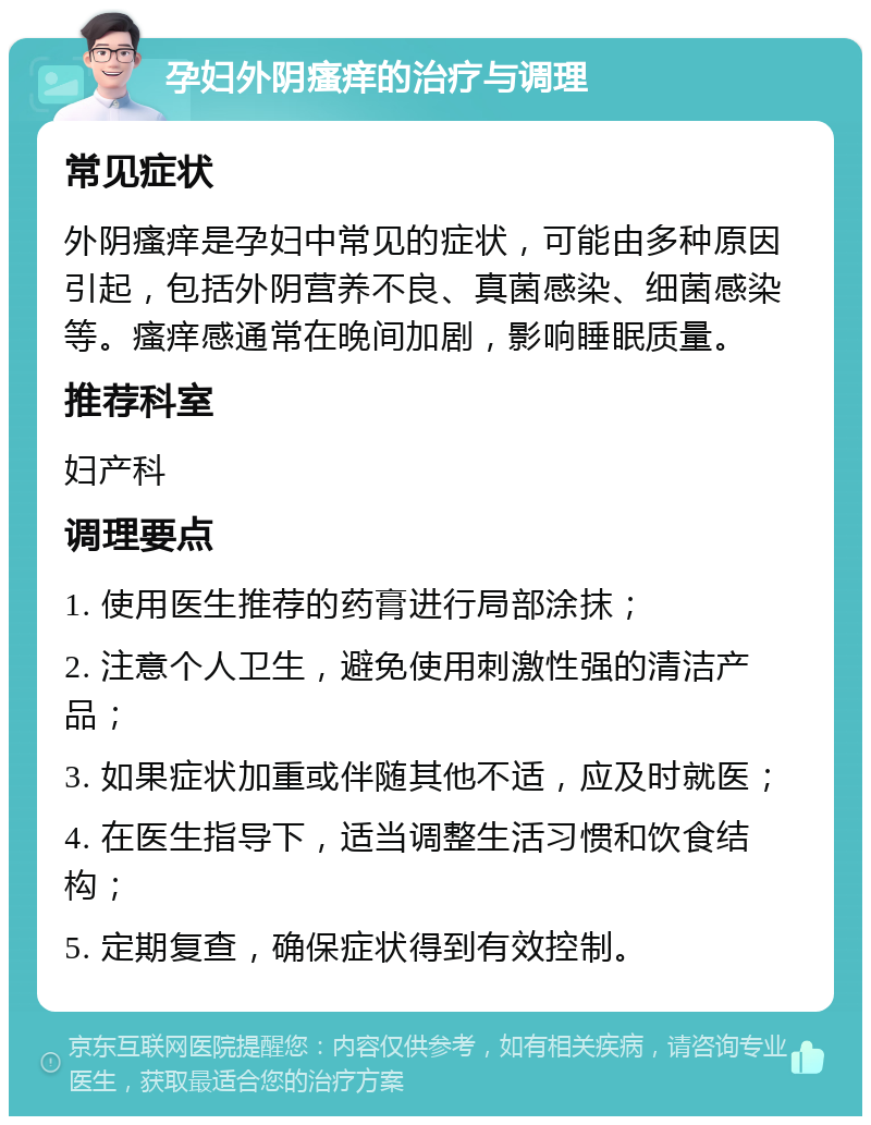 孕妇外阴瘙痒的治疗与调理 常见症状 外阴瘙痒是孕妇中常见的症状，可能由多种原因引起，包括外阴营养不良、真菌感染、细菌感染等。瘙痒感通常在晚间加剧，影响睡眠质量。 推荐科室 妇产科 调理要点 1. 使用医生推荐的药膏进行局部涂抹； 2. 注意个人卫生，避免使用刺激性强的清洁产品； 3. 如果症状加重或伴随其他不适，应及时就医； 4. 在医生指导下，适当调整生活习惯和饮食结构； 5. 定期复查，确保症状得到有效控制。