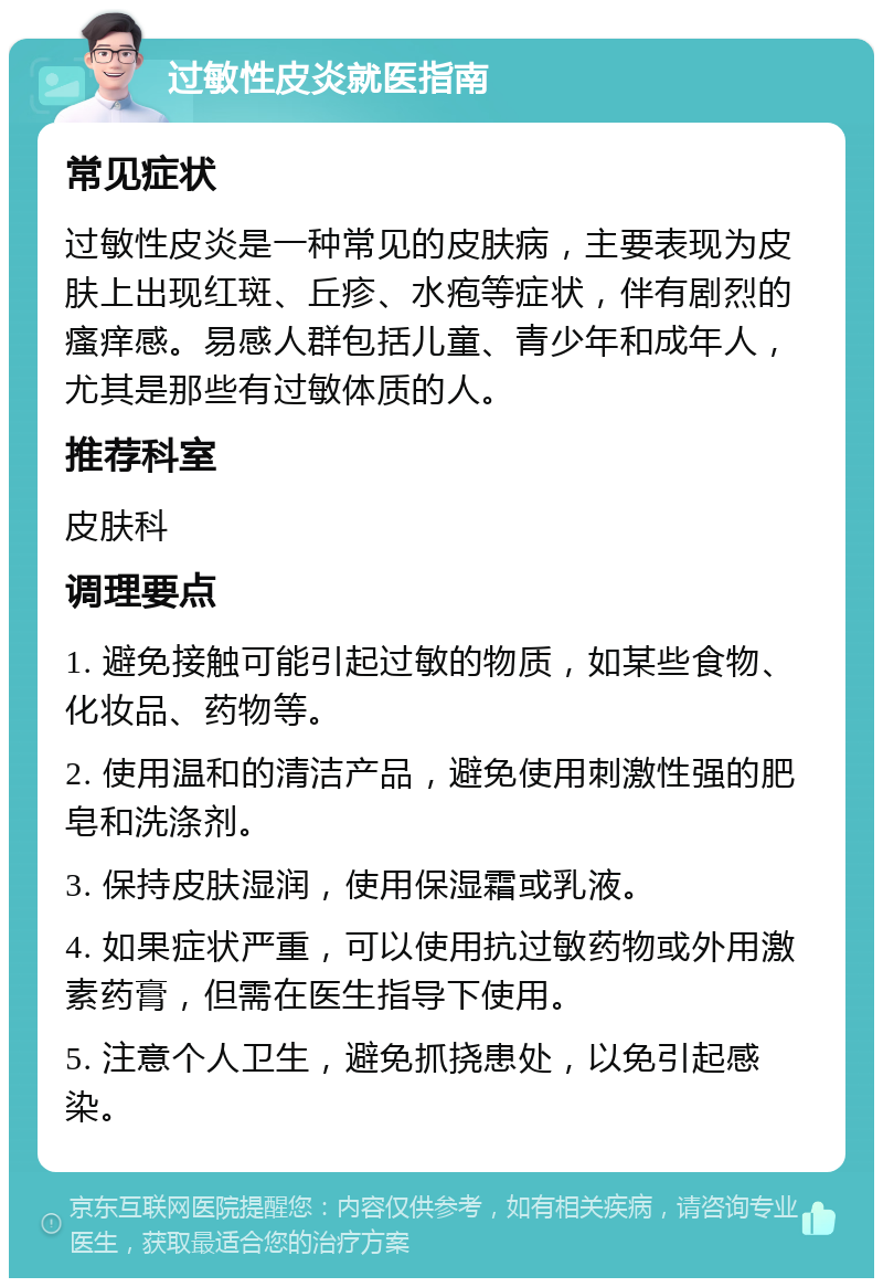 过敏性皮炎就医指南 常见症状 过敏性皮炎是一种常见的皮肤病，主要表现为皮肤上出现红斑、丘疹、水疱等症状，伴有剧烈的瘙痒感。易感人群包括儿童、青少年和成年人，尤其是那些有过敏体质的人。 推荐科室 皮肤科 调理要点 1. 避免接触可能引起过敏的物质，如某些食物、化妆品、药物等。 2. 使用温和的清洁产品，避免使用刺激性强的肥皂和洗涤剂。 3. 保持皮肤湿润，使用保湿霜或乳液。 4. 如果症状严重，可以使用抗过敏药物或外用激素药膏，但需在医生指导下使用。 5. 注意个人卫生，避免抓挠患处，以免引起感染。