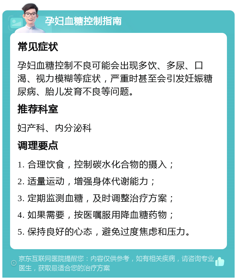 孕妇血糖控制指南 常见症状 孕妇血糖控制不良可能会出现多饮、多尿、口渴、视力模糊等症状，严重时甚至会引发妊娠糖尿病、胎儿发育不良等问题。 推荐科室 妇产科、内分泌科 调理要点 1. 合理饮食，控制碳水化合物的摄入； 2. 适量运动，增强身体代谢能力； 3. 定期监测血糖，及时调整治疗方案； 4. 如果需要，按医嘱服用降血糖药物； 5. 保持良好的心态，避免过度焦虑和压力。