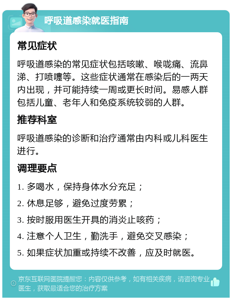 呼吸道感染就医指南 常见症状 呼吸道感染的常见症状包括咳嗽、喉咙痛、流鼻涕、打喷嚏等。这些症状通常在感染后的一两天内出现，并可能持续一周或更长时间。易感人群包括儿童、老年人和免疫系统较弱的人群。 推荐科室 呼吸道感染的诊断和治疗通常由内科或儿科医生进行。 调理要点 1. 多喝水，保持身体水分充足； 2. 休息足够，避免过度劳累； 3. 按时服用医生开具的消炎止咳药； 4. 注意个人卫生，勤洗手，避免交叉感染； 5. 如果症状加重或持续不改善，应及时就医。