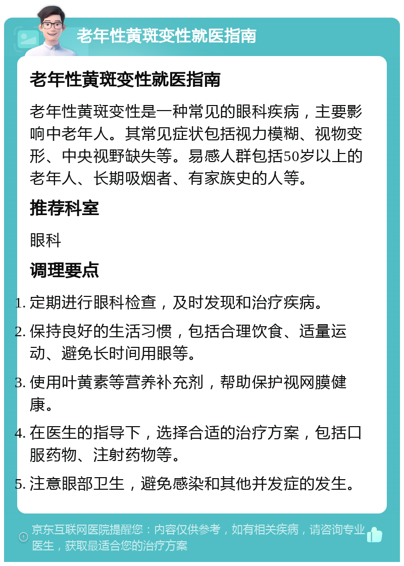 老年性黄斑变性就医指南 老年性黄斑变性就医指南 老年性黄斑变性是一种常见的眼科疾病，主要影响中老年人。其常见症状包括视力模糊、视物变形、中央视野缺失等。易感人群包括50岁以上的老年人、长期吸烟者、有家族史的人等。 推荐科室 眼科 调理要点 定期进行眼科检查，及时发现和治疗疾病。 保持良好的生活习惯，包括合理饮食、适量运动、避免长时间用眼等。 使用叶黄素等营养补充剂，帮助保护视网膜健康。 在医生的指导下，选择合适的治疗方案，包括口服药物、注射药物等。 注意眼部卫生，避免感染和其他并发症的发生。