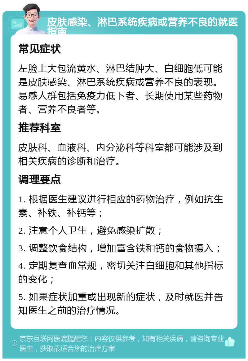 皮肤感染、淋巴系统疾病或营养不良的就医指南 常见症状 左脸上大包流黄水、淋巴结肿大、白细胞低可能是皮肤感染、淋巴系统疾病或营养不良的表现。易感人群包括免疫力低下者、长期使用某些药物者、营养不良者等。 推荐科室 皮肤科、血液科、内分泌科等科室都可能涉及到相关疾病的诊断和治疗。 调理要点 1. 根据医生建议进行相应的药物治疗，例如抗生素、补铁、补钙等； 2. 注意个人卫生，避免感染扩散； 3. 调整饮食结构，增加富含铁和钙的食物摄入； 4. 定期复查血常规，密切关注白细胞和其他指标的变化； 5. 如果症状加重或出现新的症状，及时就医并告知医生之前的治疗情况。