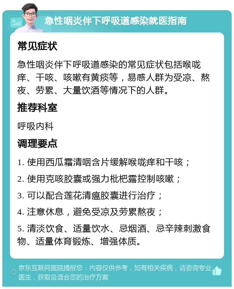 急性咽炎伴下呼吸道感染就医指南 常见症状 急性咽炎伴下呼吸道感染的常见症状包括喉咙痒、干咳、咳嗽有黄痰等，易感人群为受凉、熬夜、劳累、大量饮酒等情况下的人群。 推荐科室 呼吸内科 调理要点 1. 使用西瓜霜清咽含片缓解喉咙痒和干咳； 2. 使用克咳胶囊或强力枇杷露控制咳嗽； 3. 可以配合莲花清瘟胶囊进行治疗； 4. 注意休息，避免受凉及劳累熬夜； 5. 清淡饮食、适量饮水、忌烟酒、忌辛辣刺激食物、适量体育锻炼、增强体质。