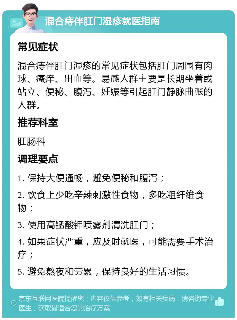 混合痔伴肛门湿疹就医指南 常见症状 混合痔伴肛门湿疹的常见症状包括肛门周围有肉球、瘙痒、出血等。易感人群主要是长期坐着或站立、便秘、腹泻、妊娠等引起肛门静脉曲张的人群。 推荐科室 肛肠科 调理要点 1. 保持大便通畅，避免便秘和腹泻； 2. 饮食上少吃辛辣刺激性食物，多吃粗纤维食物； 3. 使用高锰酸钾喷雾剂清洗肛门； 4. 如果症状严重，应及时就医，可能需要手术治疗； 5. 避免熬夜和劳累，保持良好的生活习惯。