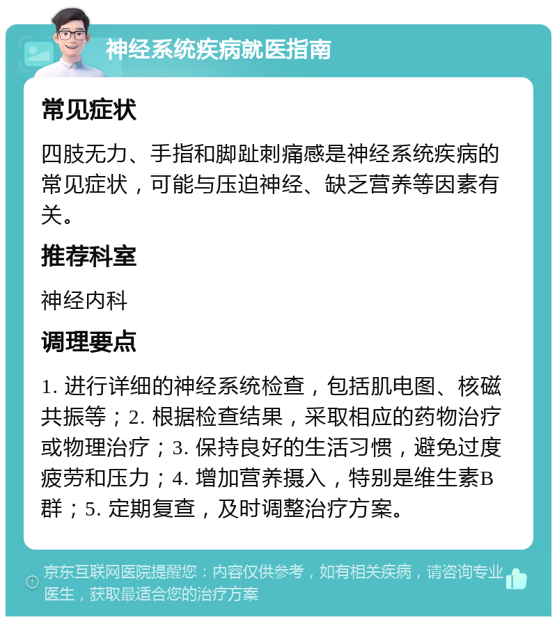 神经系统疾病就医指南 常见症状 四肢无力、手指和脚趾刺痛感是神经系统疾病的常见症状，可能与压迫神经、缺乏营养等因素有关。 推荐科室 神经内科 调理要点 1. 进行详细的神经系统检查，包括肌电图、核磁共振等；2. 根据检查结果，采取相应的药物治疗或物理治疗；3. 保持良好的生活习惯，避免过度疲劳和压力；4. 增加营养摄入，特别是维生素B群；5. 定期复查，及时调整治疗方案。