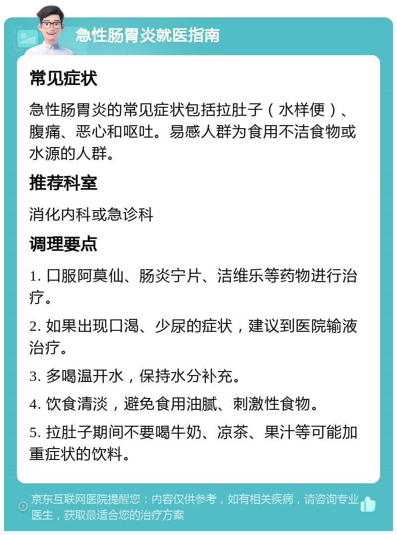 急性肠胃炎就医指南 常见症状 急性肠胃炎的常见症状包括拉肚子（水样便）、腹痛、恶心和呕吐。易感人群为食用不洁食物或水源的人群。 推荐科室 消化内科或急诊科 调理要点 1. 口服阿莫仙、肠炎宁片、洁维乐等药物进行治疗。 2. 如果出现口渴、少尿的症状，建议到医院输液治疗。 3. 多喝温开水，保持水分补充。 4. 饮食清淡，避免食用油腻、刺激性食物。 5. 拉肚子期间不要喝牛奶、凉茶、果汁等可能加重症状的饮料。