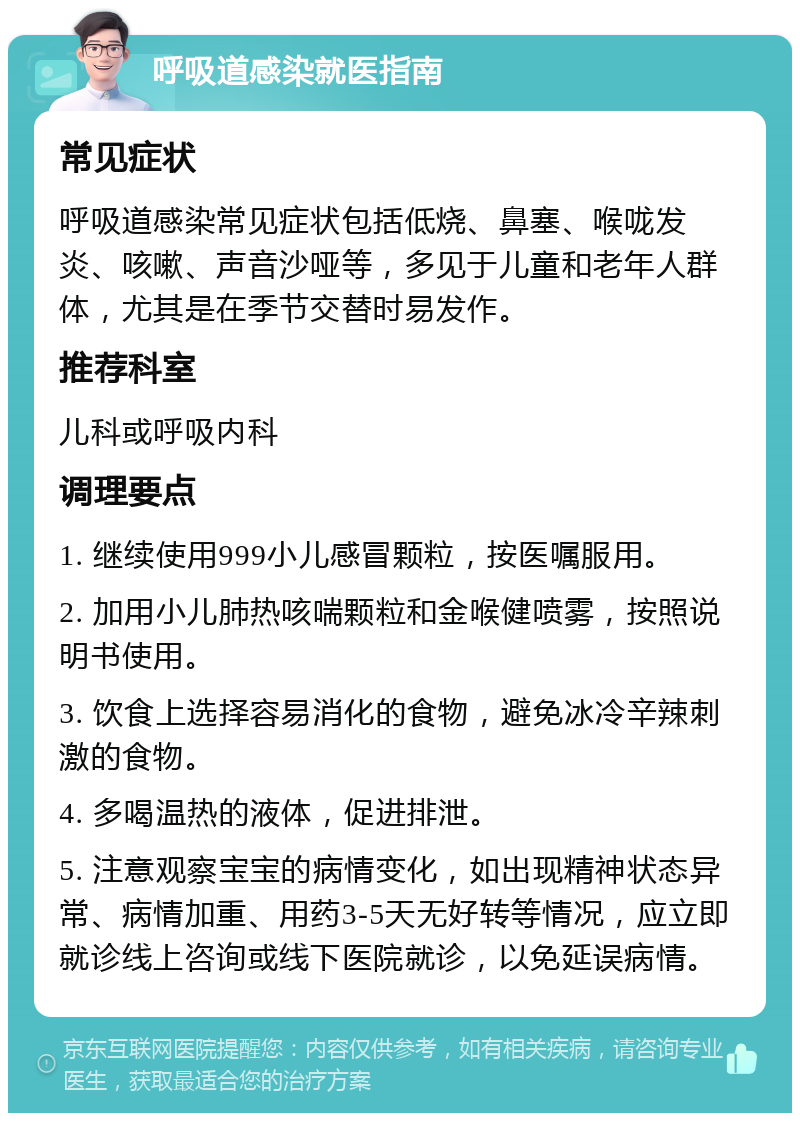 呼吸道感染就医指南 常见症状 呼吸道感染常见症状包括低烧、鼻塞、喉咙发炎、咳嗽、声音沙哑等，多见于儿童和老年人群体，尤其是在季节交替时易发作。 推荐科室 儿科或呼吸内科 调理要点 1. 继续使用999小儿感冒颗粒，按医嘱服用。 2. 加用小儿肺热咳喘颗粒和金喉健喷雾，按照说明书使用。 3. 饮食上选择容易消化的食物，避免冰冷辛辣刺激的食物。 4. 多喝温热的液体，促进排泄。 5. 注意观察宝宝的病情变化，如出现精神状态异常、病情加重、用药3-5天无好转等情况，应立即就诊线上咨询或线下医院就诊，以免延误病情。