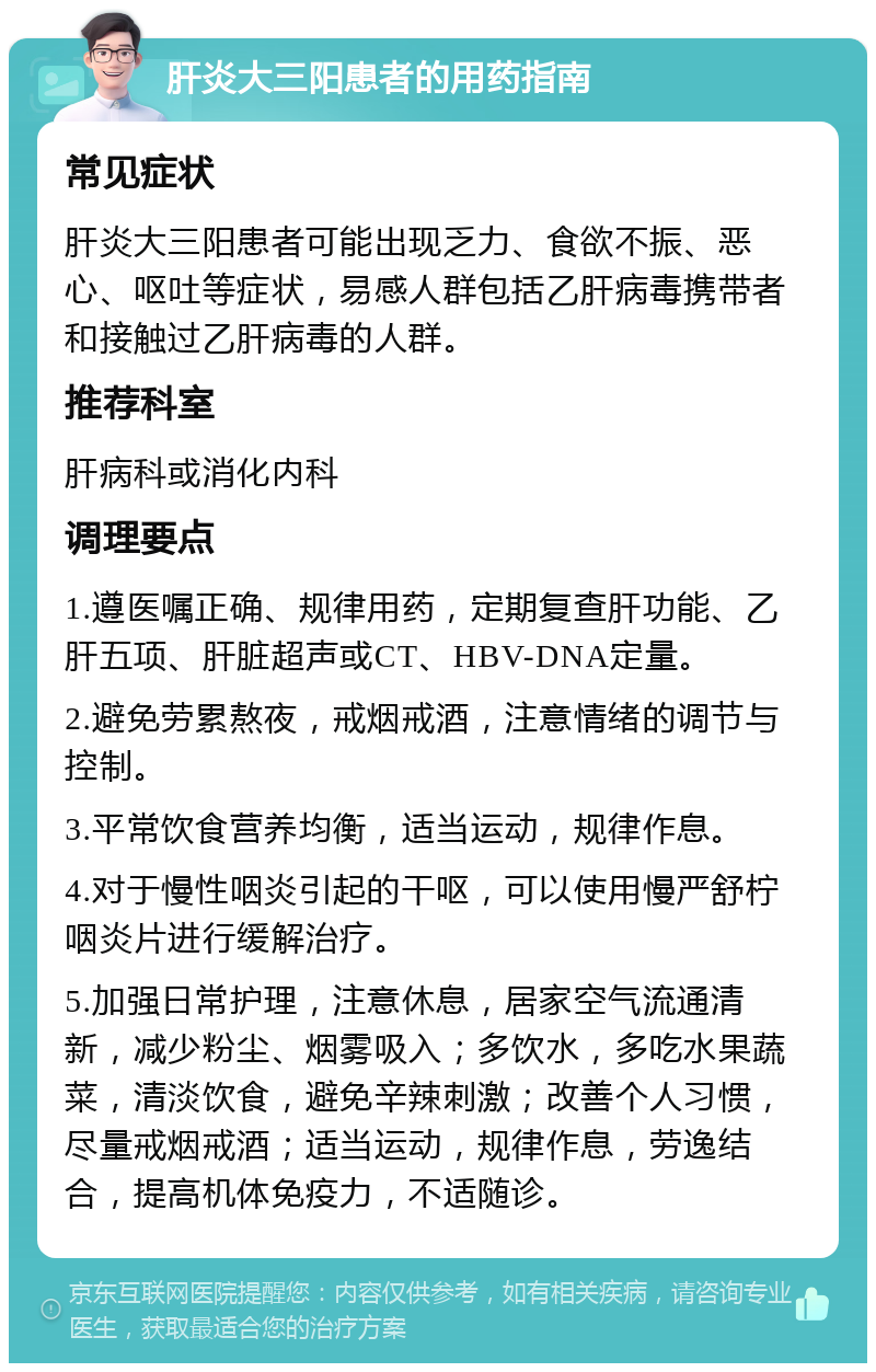 肝炎大三阳患者的用药指南 常见症状 肝炎大三阳患者可能出现乏力、食欲不振、恶心、呕吐等症状，易感人群包括乙肝病毒携带者和接触过乙肝病毒的人群。 推荐科室 肝病科或消化内科 调理要点 1.遵医嘱正确、规律用药，定期复查肝功能、乙肝五项、肝脏超声或CT、HBV-DNA定量。 2.避免劳累熬夜，戒烟戒酒，注意情绪的调节与控制。 3.平常饮食营养均衡，适当运动，规律作息。 4.对于慢性咽炎引起的干呕，可以使用慢严舒柠咽炎片进行缓解治疗。 5.加强日常护理，注意休息，居家空气流通清新，减少粉尘、烟雾吸入；多饮水，多吃水果蔬菜，清淡饮食，避免辛辣刺激；改善个人习惯，尽量戒烟戒酒；适当运动，规律作息，劳逸结合，提高机体免疫力，不适随诊。