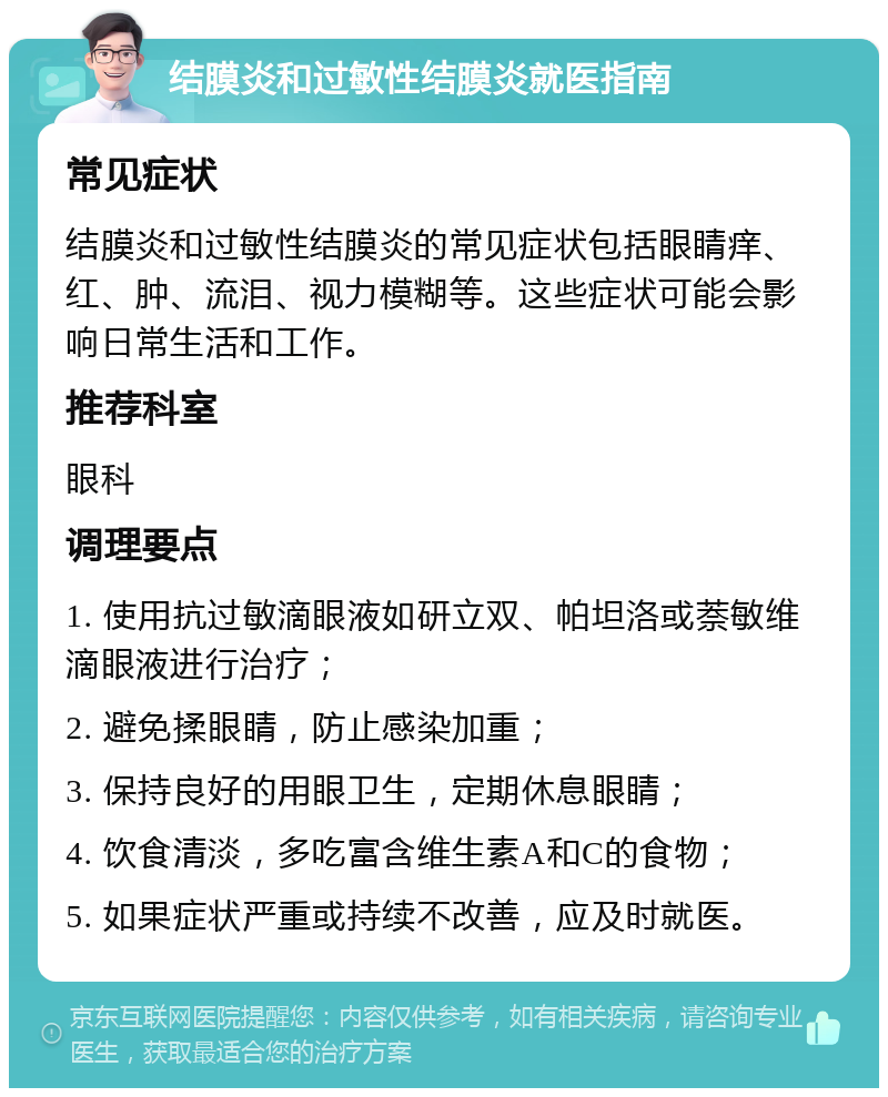 结膜炎和过敏性结膜炎就医指南 常见症状 结膜炎和过敏性结膜炎的常见症状包括眼睛痒、红、肿、流泪、视力模糊等。这些症状可能会影响日常生活和工作。 推荐科室 眼科 调理要点 1. 使用抗过敏滴眼液如研立双、帕坦洛或萘敏维滴眼液进行治疗； 2. 避免揉眼睛，防止感染加重； 3. 保持良好的用眼卫生，定期休息眼睛； 4. 饮食清淡，多吃富含维生素A和C的食物； 5. 如果症状严重或持续不改善，应及时就医。