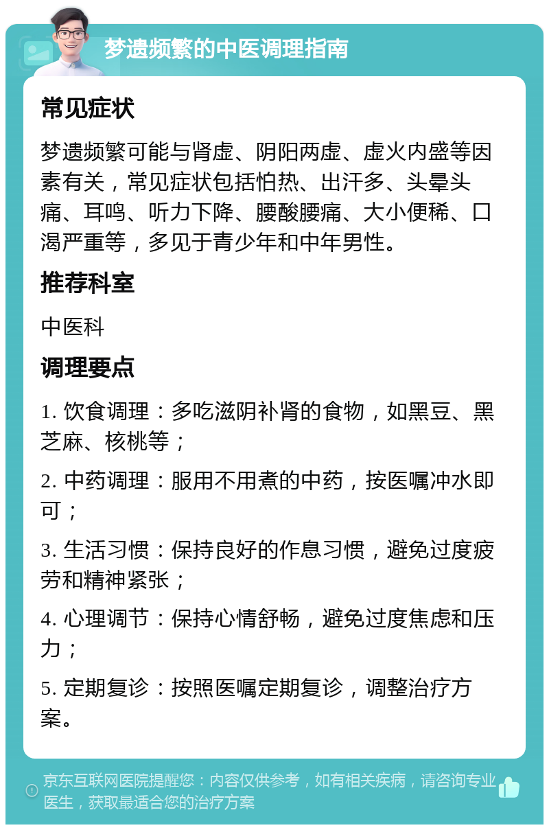 梦遗频繁的中医调理指南 常见症状 梦遗频繁可能与肾虚、阴阳两虚、虚火内盛等因素有关，常见症状包括怕热、出汗多、头晕头痛、耳鸣、听力下降、腰酸腰痛、大小便稀、口渴严重等，多见于青少年和中年男性。 推荐科室 中医科 调理要点 1. 饮食调理：多吃滋阴补肾的食物，如黑豆、黑芝麻、核桃等； 2. 中药调理：服用不用煮的中药，按医嘱冲水即可； 3. 生活习惯：保持良好的作息习惯，避免过度疲劳和精神紧张； 4. 心理调节：保持心情舒畅，避免过度焦虑和压力； 5. 定期复诊：按照医嘱定期复诊，调整治疗方案。