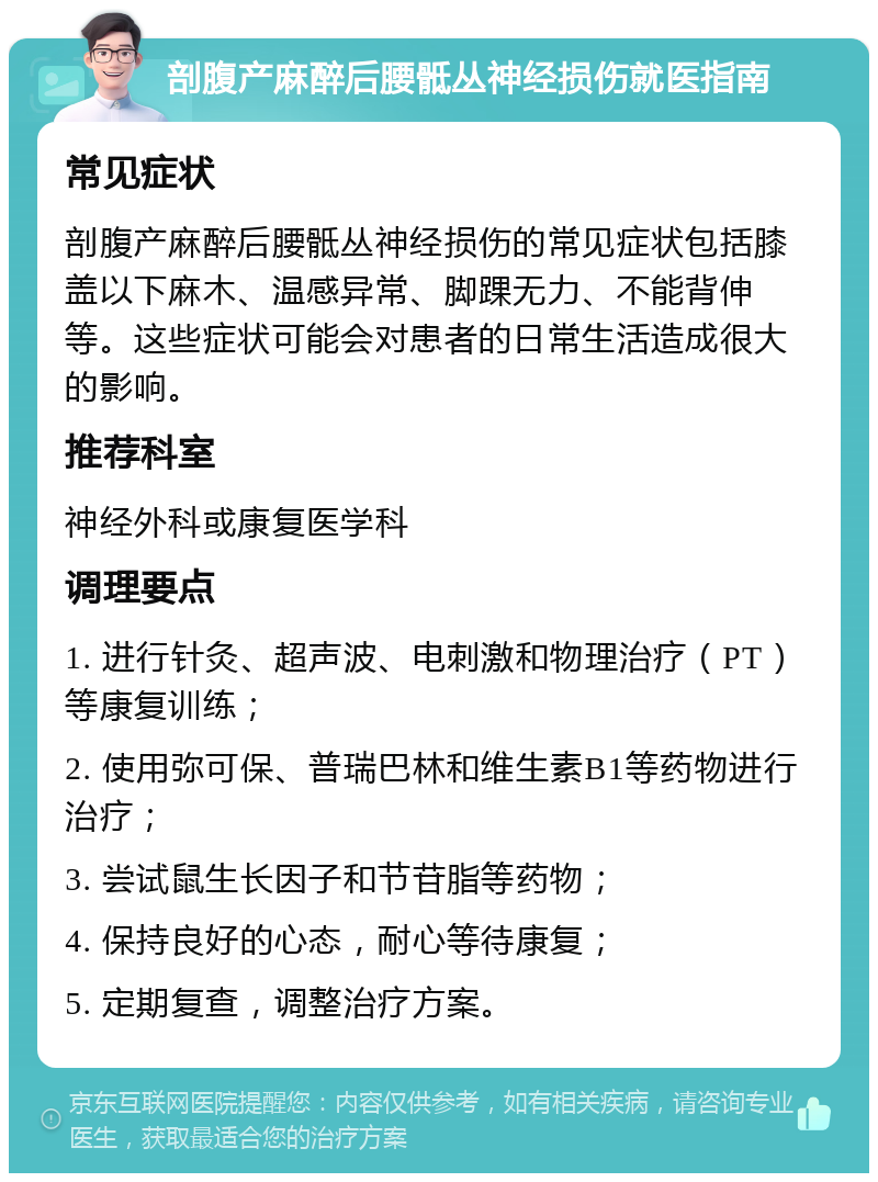 剖腹产麻醉后腰骶丛神经损伤就医指南 常见症状 剖腹产麻醉后腰骶丛神经损伤的常见症状包括膝盖以下麻木、温感异常、脚踝无力、不能背伸等。这些症状可能会对患者的日常生活造成很大的影响。 推荐科室 神经外科或康复医学科 调理要点 1. 进行针灸、超声波、电刺激和物理治疗（PT）等康复训练； 2. 使用弥可保、普瑞巴林和维生素B1等药物进行治疗； 3. 尝试鼠生长因子和节苷脂等药物； 4. 保持良好的心态，耐心等待康复； 5. 定期复查，调整治疗方案。