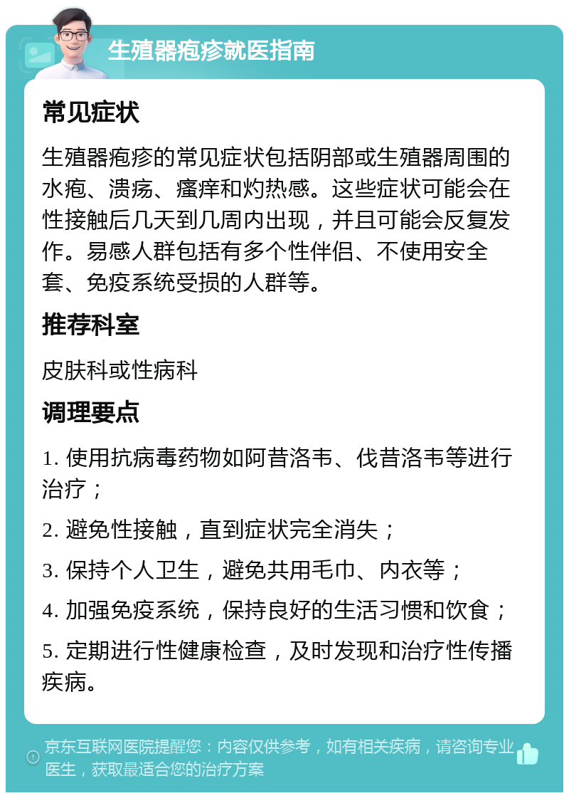 生殖器疱疹就医指南 常见症状 生殖器疱疹的常见症状包括阴部或生殖器周围的水疱、溃疡、瘙痒和灼热感。这些症状可能会在性接触后几天到几周内出现，并且可能会反复发作。易感人群包括有多个性伴侣、不使用安全套、免疫系统受损的人群等。 推荐科室 皮肤科或性病科 调理要点 1. 使用抗病毒药物如阿昔洛韦、伐昔洛韦等进行治疗； 2. 避免性接触，直到症状完全消失； 3. 保持个人卫生，避免共用毛巾、内衣等； 4. 加强免疫系统，保持良好的生活习惯和饮食； 5. 定期进行性健康检查，及时发现和治疗性传播疾病。