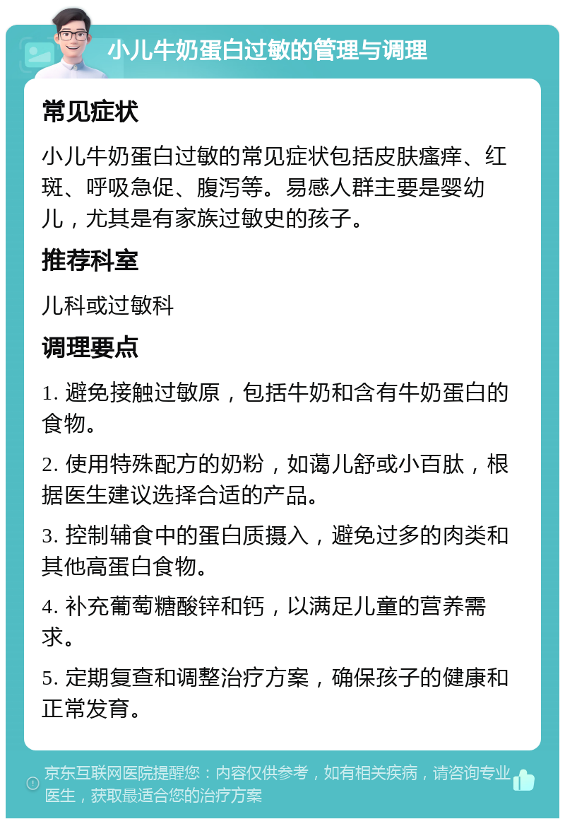 小儿牛奶蛋白过敏的管理与调理 常见症状 小儿牛奶蛋白过敏的常见症状包括皮肤瘙痒、红斑、呼吸急促、腹泻等。易感人群主要是婴幼儿，尤其是有家族过敏史的孩子。 推荐科室 儿科或过敏科 调理要点 1. 避免接触过敏原，包括牛奶和含有牛奶蛋白的食物。 2. 使用特殊配方的奶粉，如蔼儿舒或小百肽，根据医生建议选择合适的产品。 3. 控制辅食中的蛋白质摄入，避免过多的肉类和其他高蛋白食物。 4. 补充葡萄糖酸锌和钙，以满足儿童的营养需求。 5. 定期复查和调整治疗方案，确保孩子的健康和正常发育。