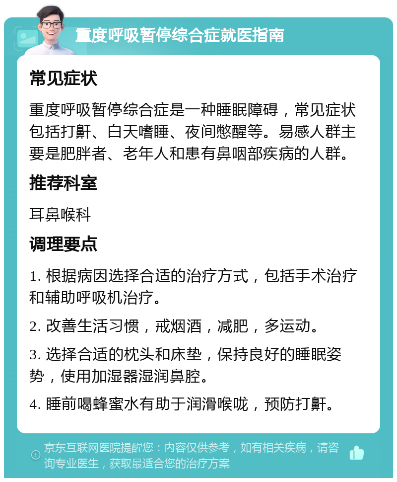 重度呼吸暂停综合症就医指南 常见症状 重度呼吸暂停综合症是一种睡眠障碍，常见症状包括打鼾、白天嗜睡、夜间憋醒等。易感人群主要是肥胖者、老年人和患有鼻咽部疾病的人群。 推荐科室 耳鼻喉科 调理要点 1. 根据病因选择合适的治疗方式，包括手术治疗和辅助呼吸机治疗。 2. 改善生活习惯，戒烟酒，减肥，多运动。 3. 选择合适的枕头和床垫，保持良好的睡眠姿势，使用加湿器湿润鼻腔。 4. 睡前喝蜂蜜水有助于润滑喉咙，预防打鼾。